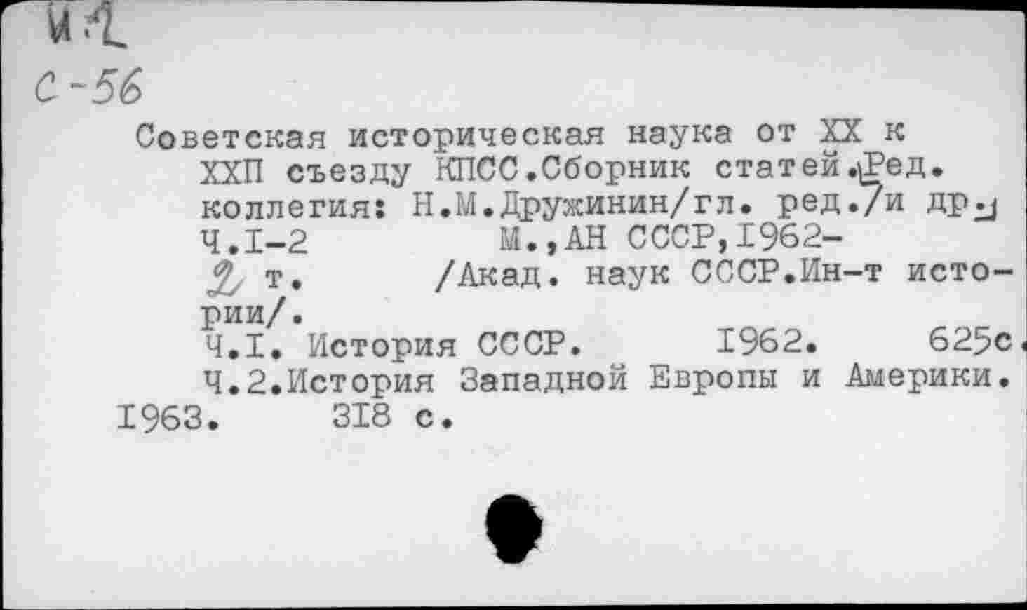 ﻿и ■!
С-56
Советская историческая наука от XX к ХХП съезду КПСС.Сборник статей .^ед. коллегия: Н.М.Дружинин/гл. ред./и др^ 4.1-2	И., АН СССР,1962-
т,	/Акад, наук СССР.Ин-т исто-
рии/.
4.1.	История СССР. 1962.	625с<
4.2.	История Западной Европы и Америки.
1963.	318 с.